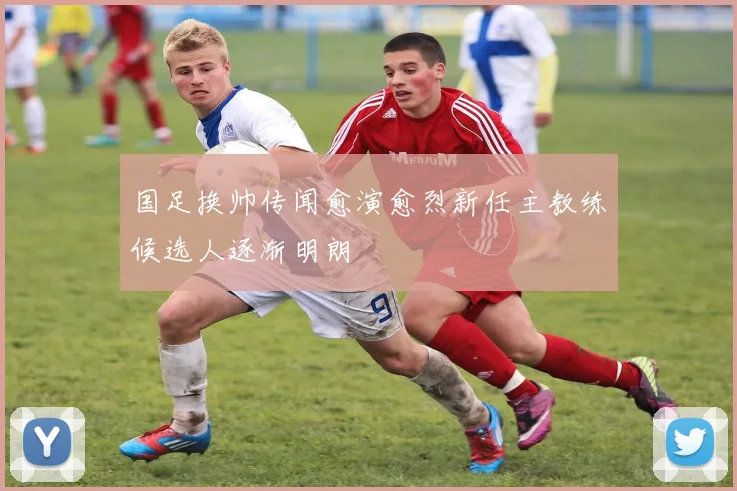 国足换帅传闻愈演愈烈新任主教练候选人逐渐明朗